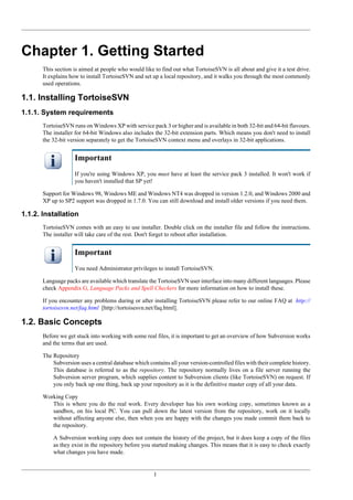 1
Chapter 1. Getting Started
This section is aimed at people who would like to find out what TortoiseSVN is all about and give it a test drive.
It explains how to install TortoiseSVN and set up a local repository, and it walks you through the most commonly
used operations.
1.1. Installing TortoiseSVN
1.1.1. System requirements
TortoiseSVN runs on Windows XP with service pack 3 or higher and is available in both 32-bit and 64-bit flavours.
The installer for 64-bit Windows also includes the 32-bit extension parts. Which means you don't need to install
the 32-bit version separately to get the TortoiseSVN context menu and overlays in 32-bit applications.
Important
If you're using Windows XP, you must have at least the service pack 3 installed. It won't work if
you haven't installed that SP yet!
Support for Windows 98, Windows ME and Windows NT4 was dropped in version 1.2.0, and Windows 2000 and
XP up to SP2 support was dropped in 1.7.0. You can still download and install older versions if you need them.
1.1.2. Installation
TortoiseSVN comes with an easy to use installer. Double click on the installer file and follow the instructions.
The installer will take care of the rest. Don't forget to reboot after installation.
Important
You need Administrator privileges to install TortoiseSVN.
Language packs are available which translate the TortoiseSVN user interface into many different languages. Please
check Appendix G, Language Packs and Spell Checkers for more information on how to install these.
If you encounter any problems during or after installing TortoiseSVN please refer to our online FAQ at http://
tortoisesvn.net/faq.html [http://tortoisesvn.net/faq.html].
1.2. Basic Concepts
Before we get stuck into working with some real files, it is important to get an overview of how Subversion works
and the terms that are used.
The Repository
Subversion uses a central database which contains all your version-controlled files with their complete history.
This database is referred to as the repository. The repository normally lives on a file server running the
Subversion server program, which supplies content to Subversion clients (like TortoiseSVN) on request. If
you only back up one thing, back up your repository as it is the definitive master copy of all your data.
Working Copy
This is where you do the real work. Every developer has his own working copy, sometimes known as a
sandbox, on his local PC. You can pull down the latest version from the repository, work on it locally
without affecting anyone else, then when you are happy with the changes you made commit them back to
the repository.
A Subversion working copy does not contain the history of the project, but it does keep a copy of the files
as they exist in the repository before you started making changes. This means that it is easy to check exactly
what changes you have made.
 