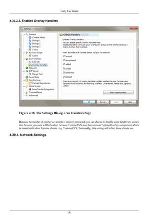 Daily Use Guide
145
4.30.3.2. Enabled Overlay Handlers
Figure 4.78. The Settings Dialog, Icon Handlers Page
Because the number of overlays available is severely restricted, you can choose to disable some handlers to ensure
that the ones you want will be loaded. Because TortoiseSVN uses the common TortoiseOverlays component which
is shared with other Tortoise clients (e.g. TortoiseCVS, TortoiseHg) this setting will affect those clients too.
4.30.4. Network Settings
 