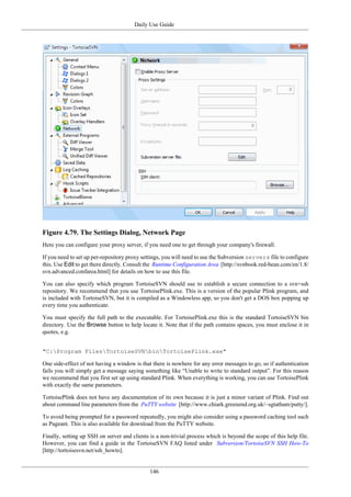 Daily Use Guide
146
Figure 4.79. The Settings Dialog, Network Page
Here you can configure your proxy server, if you need one to get through your company's firewall.
If you need to set up per-repository proxy settings, you will need to use the Subversion servers file to configure
this. Use Edit to get there directly. Consult the Runtime Configuration Area [http://svnbook.red-bean.com/en/1.8/
svn.advanced.confarea.html] for details on how to use this file.
You can also specify which program TortoiseSVN should use to establish a secure connection to a svn+ssh
repository. We recommend that you use TortoisePlink.exe. This is a version of the popular Plink program, and
is included with TortoiseSVN, but it is compiled as a Windowless app, so you don't get a DOS box popping up
every time you authenticate.
You must specify the full path to the executable. For TortoisePlink.exe this is the standard TortoiseSVN bin
directory. Use the Browse button to help locate it. Note that if the path contains spaces, you must enclose it in
quotes, e.g.
"C:Program FilesTortoiseSVNbinTortoisePlink.exe"
One side-effect of not having a window is that there is nowhere for any error messages to go, so if authentication
fails you will simply get a message saying something like “Unable to write to standard output”. For this reason
we recommend that you first set up using standard Plink. When everything is working, you can use TortoisePlink
with exactly the same parameters.
TortoisePlink does not have any documentation of its own because it is just a minor variant of Plink. Find out
about command line parameters from the PuTTY website [http://www.chiark.greenend.org.uk/~sgtatham/putty/].
To avoid being prompted for a password repeatedly, you might also consider using a password caching tool such
as Pageant. This is also available for download from the PuTTY website.
Finally, setting up SSH on server and clients is a non-trivial process which is beyond the scope of this help file.
However, you can find a guide in the TortoiseSVN FAQ listed under Subversion/TortoiseSVN SSH How-To
[http://tortoisesvn.net/ssh_howto].
 