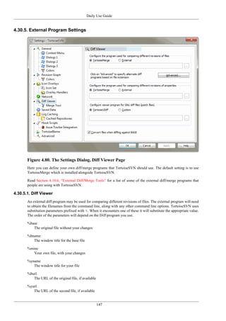 Daily Use Guide
147
4.30.5. External Program Settings
Figure 4.80. The Settings Dialog, Diff Viewer Page
Here you can define your own diff/merge programs that TortoiseSVN should use. The default setting is to use
TortoiseMerge which is installed alongside TortoiseSVN.
Read Section 4.10.6, “External Diff/Merge Tools” for a list of some of the external diff/merge programs that
people are using with TortoiseSVN.
4.30.5.1. Diff Viewer
An external diff program may be used for comparing different revisions of files. The external program will need
to obtain the filenames from the command line, along with any other command line options. TortoiseSVN uses
substitution parameters prefixed with %. When it encounters one of these it will substitute the appropriate value.
The order of the parameters will depend on the Diff program you use.
%base
The original file without your changes
%bname
The window title for the base file
%mine
Your own file, with your changes
%yname
The window title for your file
%burl
The URL of the original file, if available
%yurl
The URL of the second file, if available
 