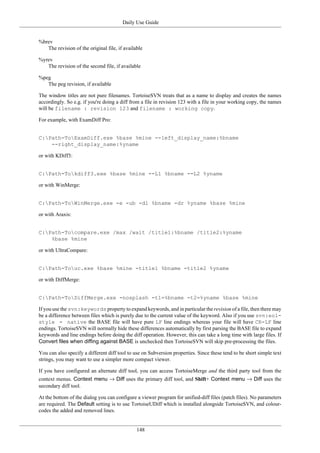 Daily Use Guide
148
%brev
The revision of the original file, if available
%yrev
The revision of the second file, if available
%peg
The peg revision, if available
The window titles are not pure filenames. TortoiseSVN treats that as a name to display and creates the names
accordingly. So e.g. if you're doing a diff from a file in revision 123 with a file in your working copy, the names
will be filename : revision 123 and filename : working copy.
For example, with ExamDiff Pro:
C:Path-ToExamDiff.exe %base %mine --left_display_name:%bname
--right_display_name:%yname
or with KDiff3:
C:Path-Tokdiff3.exe %base %mine --L1 %bname --L2 %yname
or with WinMerge:
C:Path-ToWinMerge.exe -e -ub -dl %bname -dr %yname %base %mine
or with Araxis:
C:Path-Tocompare.exe /max /wait /title1:%bname /title2:%yname
%base %mine
or with UltraCompare:
C:Path-Touc.exe %base %mine -title1 %bname -title2 %yname
or with DiffMerge:
C:Path-ToDiffMerge.exe -nosplash -t1=%bname -t2=%yname %base %mine
If you use the svn:keywords property to expand keywords, and in particular the revision of a file, then there may
be a difference between files which is purely due to the current value of the keyword. Also if you use svn:eol-
style = native the BASE file will have pure LF line endings whereas your file will have CR-LF line
endings. TortoiseSVN will normally hide these differences automatically by first parsing the BASE file to expand
keywords and line endings before doing the diff operation. However, this can take a long time with large files. If
Convert files when diffing against BASE is unchecked then TortoiseSVN will skip pre-processing the files.
You can also specify a different diff tool to use on Subversion properties. Since these tend to be short simple text
strings, you may want to use a simpler more compact viewer.
If you have configured an alternate diff tool, you can access TortoiseMerge and the third party tool from the
context menus. Context menu → Diff uses the primary diff tool, and Shift+ Context menu → Diff uses the
secondary diff tool.
At the bottom of the dialog you can configure a viewer program for unified-diff files (patch files). No parameters
are required. The Default setting is to use TortoiseUDiff which is installed alongside TortoiseSVN, and colour-
codes the added and removed lines.
 