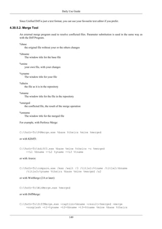 Daily Use Guide
149
Since Unified Diff is just a text format, you can use your favourite text editor if you prefer.
4.30.5.2. Merge Tool
An external merge program used to resolve conflicted files. Parameter substitution is used in the same way as
with the Diff Program.
%base
the original file without your or the others changes
%bname
The window title for the base file
%mine
your own file, with your changes
%yname
The window title for your file
%theirs
the file as it is in the repository
%tname
The window title for the file in the repository
%merged
the conflicted file, the result of the merge operation
%mname
The window title for the merged file
For example, with Perforce Merge:
C:Path-ToP4Merge.exe %base %theirs %mine %merged
or with KDiff3:
C:Path-Tokdiff3.exe %base %mine %theirs -o %merged
--L1 %bname --L2 %yname --L3 %tname
or with Araxis:
C:Path-Tocompare.exe /max /wait /3 /title1:%tname /title2:%bname
/title3:%yname %theirs %base %mine %merged /a2
or with WinMerge (2.8 or later):
C:Path-ToWinMerge.exe %merged
or with DiffMerge:
C:Path-ToDiffMerge.exe -caption=%mname -result=%merged -merge
-nosplash -t1=%yname -t2=%bname -t3=%tname %mine %base %theirs
 