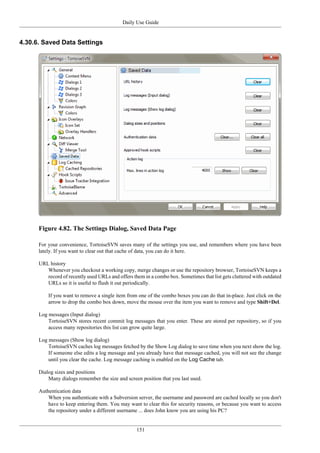 Daily Use Guide
151
4.30.6. Saved Data Settings
Figure 4.82. The Settings Dialog, Saved Data Page
For your convenience, TortoiseSVN saves many of the settings you use, and remembers where you have been
lately. If you want to clear out that cache of data, you can do it here.
URL history
Whenever you checkout a working copy, merge changes or use the repository browser, TortoiseSVN keeps a
record of recently used URLs and offers them in a combo box. Sometimes that list gets cluttered with outdated
URLs so it is useful to flush it out periodically.
If you want to remove a single item from one of the combo boxes you can do that in-place. Just click on the
arrow to drop the combo box down, move the mouse over the item you want to remove and type Shift+Del.
Log messages (Input dialog)
TortoiseSVN stores recent commit log messages that you enter. These are stored per repository, so if you
access many repositories this list can grow quite large.
Log messages (Show log dialog)
TortoiseSVN caches log messages fetched by the Show Log dialog to save time when you next show the log.
If someone else edits a log message and you already have that message cached, you will not see the change
until you clear the cache. Log message caching is enabled on the Log Cache tab.
Dialog sizes and positions
Many dialogs remember the size and screen position that you last used.
Authentication data
When you authenticate with a Subversion server, the username and password are cached locally so you don't
have to keep entering them. You may want to clear this for security reasons, or because you want to access
the repository under a different username ... does John know you are using his PC?
 