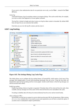 Daily Use Guide
152
If you want to clear authentication data for one particular server only, use the Clear... instead of the Clear
all button.
Action log
TortoiseSVN keeps a log of everything written to its progress dialogs. This can be useful when, for example,
you want to check what happened in a recent update command.
The log file is limited in length and when it grows too big the oldest content is discarded. By default 4000
lines are kept, but you can customize that number.
From here you can view the log file content, and also clear it.
4.30.7. Log Caching
Figure 4.83. The Settings Dialog, Log Cache Page
This dialog allows you to configure the log caching feature of TortoiseSVN, which retains a local copy of log
messages and changed paths to avoid time-consuming downloads from the server. Using the log cache can
dramatically speed up the log dialog and the revision graph. Another useful feature is that the log messages can
still be accessed when offline.
Enable log caching
Enables log caching whenever log data is requested. If checked, data will be retrieved from the cache when
available, and any messages not in the cache will be retrieved from the server and added to the cache.
If caching is disabled, data will always be retrieved directly from the server and not stored locally.
Allow ambiguous URLs
Occasionally you may have to connect to a server which uses the same URL for all repositories. Older versions
of svnbridge would do this. If you need to access such repositories you will have to check this option. If
you don't, leave it unchecked to improve performance.
 