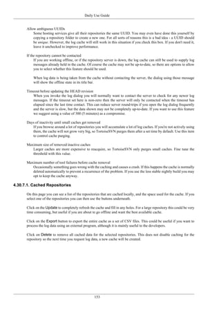 Daily Use Guide
153
Allow ambiguous UUIDs
Some hosting services give all their repositories the same UUID. You may even have done this yourself by
copying a repository folder to create a new one. For all sorts of reasons this is a bad idea - a UUID should
be unique. However, the log cache will still work in this situation if you check this box. If you don't need it,
leave it unchecked to improve performance.
If the repository cannot be contacted
If you are working offline, or if the repository server is down, the log cache can still be used to supply log
messages already held in the cache. Of course the cache may not be up-to-date, so there are options to allow
you to select whether this feature should be used.
When log data is being taken from the cache without contacting the server, the dialog using those message
will show the offline state in its title bar.
Timeout before updating the HEAD revision
When you invoke the log dialog you will normally want to contact the server to check for any newer log
messages. If the timeout set here is non-zero then the server will only be contacted when the timeout has
elapsed since the last time contact. This can reduce server round-trips if you open the log dialog frequently
and the server is slow, but the data shown may not be completely up-to-date. If you want to use this feature
we suggest using a value of 300 (5 minutes) as a compromise.
Days of inactivity until small caches get removed
If you browse around a lot of repositories you will accumulate a lot of log caches. If you're not actively using
them, the cache will not grow very big, so TortoiseSVN purges them after a set time by default. Use this item
to control cache purging.
Maximum size of removed inactive caches
Larger caches are more expensive to reacquire, so TortoiseSVN only purges small caches. Fine tune the
threshold with this value.
Maximum number of tool failures before cache removal
Occasionally something goes wrong with the caching and causes a crash. If this happens the cache is normally
deleted automatically to prevent a recurrence of the problem. If you use the less stable nightly build you may
opt to keep the cache anyway.
4.30.7.1. Cached Repositories
On this page you can see a list of the repositories that are cached locally, and the space used for the cache. If you
select one of the repositories you can then use the buttons underneath.
Click on the Update to completely refresh the cache and fill in any holes. For a large repository this could be very
time consuming, but useful if you are about to go offline and want the best available cache.
Click on the Export button to export the entire cache as a set of CSV files. This could be useful if you want to
process the log data using an external program, although it is mainly useful to the developers.
Click on Delete to remove all cached data for the selected repositories. This does not disable caching for the
repository so the next time you request log data, a new cache will be created.
 