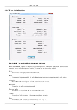 Daily Use Guide
154
4.30.7.2. Log Cache Statistics
Figure 4.84. The Settings Dialog, Log Cache Statistics
Click on the Details button to see detailed statistics for a particular cache. Many of the fields shown here are
mainly of interest to the developers of TortoiseSVN, so they are not all described in detail.
RAM
The amount of memory required to service this cache.
Disk
The amount of disk space used for the cache. Data is compressed, so disk usage is generally fairly modest.
Connection
Shows whether the repository was available last time the cache was used.
Last update
The last time the cache content was changed.
Last head update
The last time we requested the HEAD revision from the server.
Authors
The number of different authors with messages recorded in the cache.
Paths
The number of paths listed, as you would see using svn log -v.
 