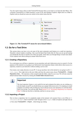 Getting Started
2
You also need to know where to find TortoiseSVN because there is not much to see from the Start Menu. This
is because TortoiseSVN is a Shell extension, so first of all, start Windows Explorer. Right click on a folder in
Explorer and you should see some new entries in the context menu like this:
Figure 1.1. The TortoiseSVN menu for unversioned folders
1.3. Go for a Test Drive
This section shows you how to try out some of the most commonly used features on a small test repository.
Naturally it doesn't explain everything - this is just the Quick Start Guide after all. Once you are up and running
you should take the time to read the rest of this user guide, which takes you through things in much more detail.
It also explains more about setting up a proper Subversion server.
1.3.1. Creating a Repository
For a real project you will have a repository set up somewhere safe and a Subversion server to control it. For the
purposes of this tutorial we are going to use Subversion's local repository feature which allows direct access to a
repository created on your hard drive without needing a server at all.
First create a new empty directory on your PC. It can go anywhere, but in this tutorial we are going to call it C:
svn_repos. Now right click on the new folder and from the context menu choose TortoiseSVN → Create
Repository here.... The repository is then created inside the folder, ready for you to use. We will also create the
default internal folder structure by clicking the Create folder structure button.
Important
The local repository feature is very useful for test and evaluation but unless you are working as a
sole developer on one PC you should always use a proper Subversion server. It is tempting in a small
company to avoid the work of setting up a server and just access your repository on a network share.
Don't ever do that. You will lose data. Read Section 3.1.4, “Accessing a Repository on a Network
Share” to find out why this is a bad idea, and how to set up a server.
1.3.2. Importing a Project
Now we have a repository, but it is completely empty at the moment. Let's assume I have a set of files in C:
ProjectsWidget1 that I would like to add. Navigate to the Widget1 folder in Explorer and right click on
it. Now select TortoiseSVN → Import... which brings up a dialog
 