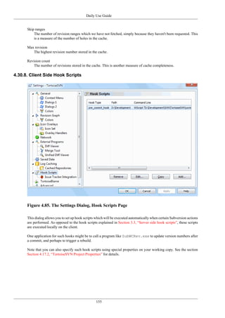 Daily Use Guide
155
Skip ranges
The number of revision ranges which we have not fetched, simply because they haven't been requested. This
is a measure of the number of holes in the cache.
Max revision
The highest revision number stored in the cache.
Revision count
The number of revisions stored in the cache. This is another measure of cache completeness.
4.30.8. Client Side Hook Scripts
Figure 4.85. The Settings Dialog, Hook Scripts Page
This dialog allows you to set up hook scripts which will be executed automatically when certain Subversion actions
are performed. As opposed to the hook scripts explained in Section 3.3, “Server side hook scripts”, these scripts
are executed locally on the client.
One application for such hooks might be to call a program like SubWCRev.exe to update version numbers after
a commit, and perhaps to trigger a rebuild.
Note that you can also specify such hook scripts using special properties on your working copy. See the section
Section 4.17.2, “TortoiseSVN Project Properties” for details.
 