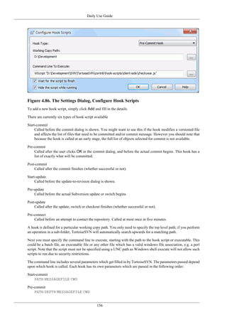 Daily Use Guide
156
Figure 4.86. The Settings Dialog, Configure Hook Scripts
To add a new hook script, simply click Add and fill in the details.
There are currently six types of hook script available
Start-commit
Called before the commit dialog is shown. You might want to use this if the hook modifies a versioned file
and affects the list of files that need to be committed and/or commit message. However you should note that
because the hook is called at an early stage, the full list of objects selected for commit is not available.
Pre-commit
Called after the user clicks OK in the commit dialog, and before the actual commit begins. This hook has a
list of exactly what will be committed.
Post-commit
Called after the commit finishes (whether successful or not).
Start-update
Called before the update-to-revision dialog is shown.
Pre-update
Called before the actual Subversion update or switch begins.
Post-update
Called after the update, switch or checkout finishes (whether successful or not).
Pre-connect
Called before an attempt to contact the repository. Called at most once in five minutes.
A hook is defined for a particular working copy path. You only need to specify the top level path; if you perform
an operation in a sub-folder, TortoiseSVN will automatically search upwards for a matching path.
Next you must specify the command line to execute, starting with the path to the hook script or executable. This
could be a batch file, an executable file or any other file which has a valid windows file association, e.g. a perl
script. Note that the script must not be specified using a UNC path as Windows shell execute will not allow such
scripts to run due to security restrictions.
The command line includes several parameters which get filled in by TortoiseSVN. The parameters passed depend
upon which hook is called. Each hook has its own parameters which are passed in the following order:
Start-commit
PATH MESSAGEFILE CWD
Pre-commit
PATH DEPTH MESSAGEFILE CWD
 