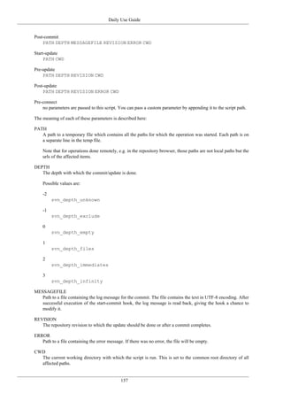 Daily Use Guide
157
Post-commit
PATH DEPTH MESSAGEFILE REVISION ERROR CWD
Start-update
PATH CWD
Pre-update
PATH DEPTH REVISION CWD
Post-update
PATH DEPTH REVISION ERROR CWD
Pre-connect
no parameters are passed to this script. You can pass a custom parameter by appending it to the script path.
The meaning of each of these parameters is described here:
PATH
A path to a temporary file which contains all the paths for which the operation was started. Each path is on
a separate line in the temp file.
Note that for operations done remotely, e.g. in the repository browser, those paths are not local paths but the
urls of the affected items.
DEPTH
The depth with which the commit/update is done.
Possible values are:
-2
svn_depth_unknown
-1
svn_depth_exclude
0
svn_depth_empty
1
svn_depth_files
2
svn_depth_immediates
3
svn_depth_infinity
MESSAGEFILE
Path to a file containing the log message for the commit. The file contains the text in UTF-8 encoding. After
successful execution of the start-commit hook, the log message is read back, giving the hook a chance to
modify it.
REVISION
The repository revision to which the update should be done or after a commit completes.
ERROR
Path to a file containing the error message. If there was no error, the file will be empty.
CWD
The current working directory with which the script is run. This is set to the common root directory of all
affected paths.
 