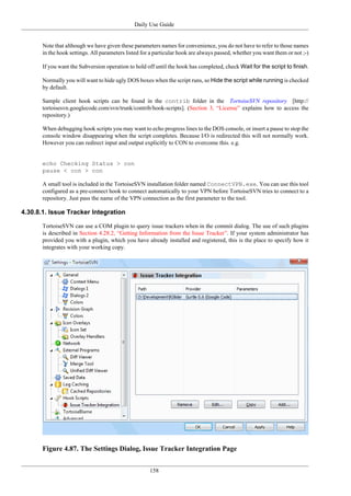 Daily Use Guide
158
Note that although we have given these parameters names for convenience, you do not have to refer to those names
in the hook settings. All parameters listed for a particular hook are always passed, whether you want them or not ;-)
If you want the Subversion operation to hold off until the hook has completed, check Wait for the script to finish.
Normally you will want to hide ugly DOS boxes when the script runs, so Hide the script while running is checked
by default.
Sample client hook scripts can be found in the contrib folder in the TortoiseSVN repository [http://
tortoisesvn.googlecode.com/svn/trunk/contrib/hook-scripts]. (Section 3, “License” explains how to access the
repository.)
When debugging hook scripts you may want to echo progress lines to the DOS console, or insert a pause to stop the
console window disappearing when the script completes. Because I/O is redirected this will not normally work.
However you can redirect input and output explicitly to CON to overcome this. e.g.
echo Checking Status > con
pause < con > con
A small tool is included in the TortoiseSVN installation folder named ConnectVPN.exe. You can use this tool
configured as a pre-connect hook to connect automatically to your VPN before TortoiseSVN tries to connect to a
repository. Just pass the name of the VPN connection as the first parameter to the tool.
4.30.8.1. Issue Tracker Integration
TortoiseSVN can use a COM plugin to query issue trackers when in the commit dialog. The use of such plugins
is described in Section 4.28.2, “Getting Information from the Issue Tracker”. If your system administrator has
provided you with a plugin, which you have already installed and registered, this is the place to specify how it
integrates with your working copy.
Figure 4.87. The Settings Dialog, Issue Tracker Integration Page
 