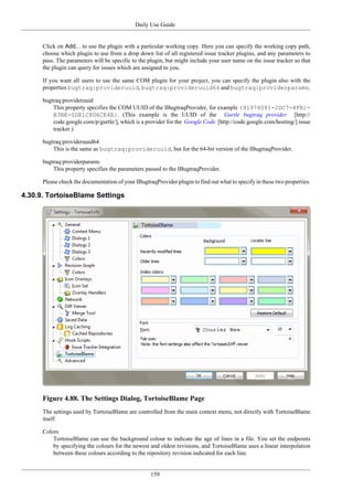 Daily Use Guide
159
Click on Add... to use the plugin with a particular working copy. Here you can specify the working copy path,
choose which plugin to use from a drop down list of all registered issue tracker plugins, and any parameters to
pass. The parameters will be specific to the plugin, but might include your user name on the issue tracker so that
the plugin can query for issues which are assigned to you.
If you want all users to use the same COM plugin for your project, you can specify the plugin also with the
properties bugtraq:provideruuid, bugtraq:provideruuid64 and bugtraq:providerparams.
bugtraq:provideruuid
This property specifies the COM UUID of the IBugtraqProvider, for example {91974081-2DC7-4FB1-
B3BE-0DE1C8D6CE4E}. (This example is the UUID of the Gurtle bugtraq provider [http://
code.google.com/p/gurtle/], which is a provider for the Google Code [http://code.google.com/hosting/] issue
tracker.)
bugtraq:provideruuid64
This is the same as bugtraq:provideruuid, but for the 64-bit version of the IBugtraqProvider.
bugtraq:providerparams
This property specifies the parameters passed to the IBugtraqProvider.
Please check the documentation of your IBugtraqProvider plugin to find out what to specify in these two properties.
4.30.9. TortoiseBlame Settings
Figure 4.88. The Settings Dialog, TortoiseBlame Page
The settings used by TortoiseBlame are controlled from the main context menu, not directly with TortoiseBlame
itself.
Colors
TortoiseBlame can use the background colour to indicate the age of lines in a file. You set the endpoints
by specifying the colours for the newest and oldest revisions, and TortoiseBlame uses a linear interpolation
between these colours according to the repository revision indicated for each line.
 