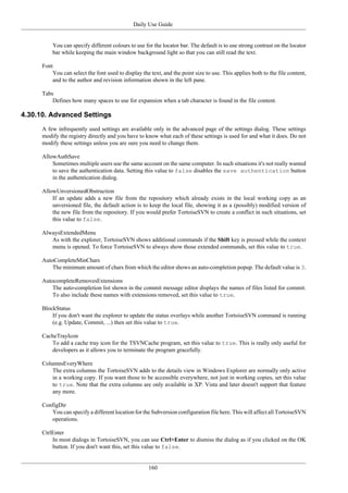 Daily Use Guide
160
You can specify different colours to use for the locator bar. The default is to use strong contrast on the locator
bar while keeping the main window background light so that you can still read the text.
Font
You can select the font used to display the text, and the point size to use. This applies both to the file content,
and to the author and revision information shown in the left pane.
Tabs
Defines how many spaces to use for expansion when a tab character is found in the file content.
4.30.10. Advanced Settings
A few infrequently used settings are available only in the advanced page of the settings dialog. These settings
modify the registry directly and you have to know what each of these settings is used for and what it does. Do not
modify these settings unless you are sure you need to change them.
AllowAuthSave
Sometimes multiple users use the same account on the same computer. In such situations it's not really wanted
to save the authentication data. Setting this value to false disables the save authentication button
in the authentication dialog.
AllowUnversionedObstruction
If an update adds a new file from the repository which already exists in the local working copy as an
unversioned file, the default action is to keep the local file, showing it as a (possibly) modified version of
the new file from the repository. If you would prefer TortoiseSVN to create a conflict in such situations, set
this value to false.
AlwaysExtendedMenu
As with the explorer, TortoiseSVN shows additional commands if the Shift key is pressed while the context
menu is opened. To force TortoiseSVN to always show those extended commands, set this value to true.
AutoCompleteMinChars
The minimum amount of chars from which the editor shows an auto-completion popup. The default value is 3.
AutocompleteRemovesExtensions
The auto-completion list shown in the commit message editor displays the names of files listed for commit.
To also include these names with extensions removed, set this value to true.
BlockStatus
If you don't want the explorer to update the status overlays while another TortoiseSVN command is running
(e.g. Update, Commit, ...) then set this value to true.
CacheTrayIcon
To add a cache tray icon for the TSVNCache program, set this value to true. This is really only useful for
developers as it allows you to terminate the program gracefully.
ColumnsEveryWhere
The extra columns the TortoiseSVN adds to the details view in Windows Explorer are normally only active
in a working copy. If you want those to be accessible everywhere, not just in working copies, set this value
to true. Note that the extra columns are only available in XP. Vista and later doesn't support that feature
any more.
ConfigDir
You can specify a different location for the Subversion configuration file here. This will affect all TortoiseSVN
operations.
CtrlEnter
In most dialogs in TortoiseSVN, you can use Ctrl+Enter to dismiss the dialog as if you clicked on the OK
button. If you don't want this, set this value to false.
 