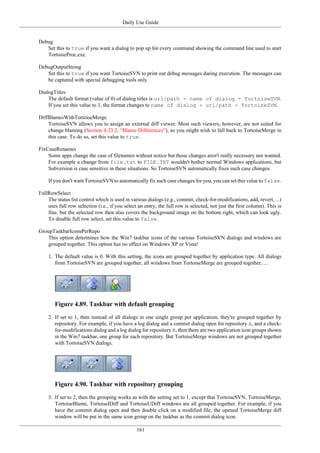 Daily Use Guide
161
Debug
Set this to true if you want a dialog to pop up for every command showing the command line used to start
TortoiseProc.exe.
DebugOutputString
Set this to true if you want TortoiseSVN to print out debug messages during execution. The messages can
be captured with special debugging tools only.
DialogTitles
The default format (value of 0) of dialog titles is url/path - name of dialog - TortoiseSVN.
If you set this value to 1, the format changes to name of dialog - url/path - TortoiseSVN.
DiffBlamesWithTortoiseMerge
TortoiseSVN allows you to assign an external diff viewer. Most such viewers, however, are not suited for
change blaming (Section 4.23.2, “Blame Differences”), so you might wish to fall back to TortoiseMerge in
this case. To do so, set this value to true.
FixCaseRenames
Some apps change the case of filenames without notice but those changes aren't really necessary nor wanted.
For example a change from file.txt to FILE.TXT wouldn't bother normal Windows applications, but
Subversion is case sensitive in these situations. So TortoiseSVN automatically fixes such case changes.
If you don't want TortoiseSVN to automatically fix such case changes for you, you can set this value to false.
FullRowSelect
The status list control which is used in various dialogs (e.g., commit, check-for-modifications, add, revert, ...)
uses full row selection (i.e., if you select an entry, the full row is selected, not just the first column). This is
fine, but the selected row then also covers the background image on the bottom right, which can look ugly.
To disable full row select, set this value to false.
GroupTaskbarIconsPerRepo
This option determines how the Win7 taskbar icons of the various TortoiseSVN dialogs and windows are
grouped together. This option has no effect on Windows XP or Vista!
1. The default value is 0. With this setting, the icons are grouped together by application type. All dialogs
from TortoiseSVN are grouped together, all windows from TortoiseMerge are grouped together, ...
Figure 4.89. Taskbar with default grouping
2. If set to 1, then instead of all dialogs in one single group per application, they're grouped together by
repository. For example, if you have a log dialog and a commit dialog open for repository A, and a check-
for-modifications dialog and a log dialog for repository B, then there are two application icon groups shown
in the Win7 taskbar, one group for each repository. But TortoiseMerge windows are not grouped together
with TortoiseSVN dialogs.
Figure 4.90. Taskbar with repository grouping
3. If set to 2, then the grouping works as with the setting set to 1, except that TortoiseSVN, TortoiseMerge,
TortoiseBlame, TortoiseIDiff and TortoiseUDiff windows are all grouped together. For example, if you
have the commit dialog open and then double click on a modified file, the opened TortoiseMerge diff
window will be put in the same icon group on the taskbar as the commit dialog icon.
 