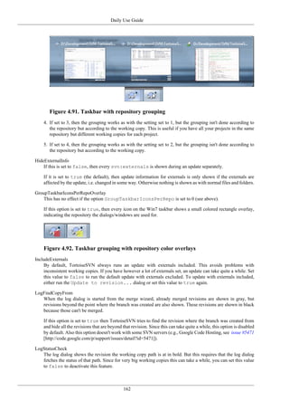 Daily Use Guide
162
Figure 4.91. Taskbar with repository grouping
4. If set to 3, then the grouping works as with the setting set to 1, but the grouping isn't done according to
the repository but according to the working copy. This is useful if you have all your projects in the same
repository but different working copies for each project.
5. If set to 4, then the grouping works as with the setting set to 2, but the grouping isn't done according to
the repository but according to the working copy.
HideExternalInfo
If this is set to false, then every svn:externals is shown during an update separately.
If it is set to true (the default), then update information for externals is only shown if the externals are
affected by the update, i.e. changed in some way. Otherwise nothing is shown as with normal files and folders.
GroupTaskbarIconsPerRepoOverlay
This has no effect if the option GroupTaskbarIconsPerRepo is set to 0 (see above).
If this option is set to true, then every icon on the Win7 taskbar shows a small colored rectangle overlay,
indicating the repository the dialogs/windows are used for.
Figure 4.92. Taskbar grouping with repository color overlays
IncludeExternals
By default, TortoiseSVN always runs an update with externals included. This avoids problems with
inconsistent working copies. If you have however a lot of externals set, an update can take quite a while. Set
this value to false to run the default update with externals excluded. To update with externals included,
either run the Update to revision... dialog or set this value to true again.
LogFindCopyFrom
When the log dialog is started from the merge wizard, already merged revisions are shown in gray, but
revisions beyond the point where the branch was created are also shown. These revisions are shown in black
because those can't be merged.
If this option is set to true then TortoiseSVN tries to find the revision where the branch was created from
and hide all the revisions that are beyond that revision. Since this can take quite a while, this option is disabled
by default. Also this option doesn't work with some SVN servers (e.g., Google Code Hosting, see issue #5471
[http://code.google.com/p/support/issues/detail?id=5471]).
LogStatusCheck
The log dialog shows the revision the working copy path is at in bold. But this requires that the log dialog
fetches the status of that path. Since for very big working copies this can take a while, you can set this value
to false to deactivate this feature.
 