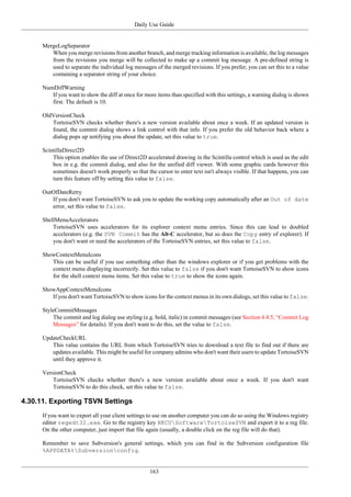 Daily Use Guide
163
MergeLogSeparator
When you merge revisions from another branch, and merge tracking information is available, the log messages
from the revisions you merge will be collected to make up a commit log message. A pre-defined string is
used to separate the individual log messages of the merged revisions. If you prefer, you can set this to a value
containing a separator string of your choice.
NumDiffWarning
If you want to show the diff at once for more items than specified with this settings, a warning dialog is shown
first. The default is 10.
OldVersionCheck
TortoiseSVN checks whether there's a new version available about once a week. If an updated version is
found, the commit dialog shows a link control with that info. If you prefer the old behavior back where a
dialog pops up notifying you about the update, set this value to true.
ScintillaDirect2D
This option enables the use of Direct2D accelerated drawing in the Scintilla control which is used as the edit
box in e.g. the commit dialog, and also for the unified diff viewer. With some graphic cards however this
sometimes doesn't work properly so that the cursor to enter text isn't always visible. If that happens, you can
turn this feature off by setting this value to false.
OutOfDateRetry
If you don't want TortoiseSVN to ask you to update the working copy automatically after an Out of date
error, set this value to false.
ShellMenuAccelerators
TortoiseSVN uses accelerators for its explorer context menu entries. Since this can lead to doubled
accelerators (e.g. the SVN Commit has the Alt-C accelerator, but so does the Copy entry of explorer). If
you don't want or need the accelerators of the TortoiseSVN entries, set this value to false.
ShowContextMenuIcons
This can be useful if you use something other than the windows explorer or if you get problems with the
context menu displaying incorrectly. Set this value to false if you don't want TortoiseSVN to show icons
for the shell context menu items. Set this value to true to show the icons again.
ShowAppContextMenuIcons
If you don't want TortoiseSVN to show icons for the context menus in its own dialogs, set this value to false.
StyleCommitMessages
The commit and log dialog use styling (e.g. bold, italic) in commit messages (see Section 4.4.5, “Commit Log
Messages” for details). If you don't want to do this, set the value to false.
UpdateCheckURL
This value contains the URL from which TortoiseSVN tries to download a text file to find out if there are
updates available. This might be useful for company admins who don't want their users to update TortoiseSVN
until they approve it.
VersionCheck
TortoiseSVN checks whether there's a new version available about once a week. If you don't want
TortoiseSVN to do this check, set this value to false.
4.30.11. Exporting TSVN Settings
If you want to export all your client settings to use on another computer you can do so using the Windows registry
editor regedt32.exe. Go to the registry key HKCUSoftwareTortoiseSVN and export it to a reg file.
On the other computer, just import that file again (usually, a double click on the reg file will do that).
Remember to save Subversion's general settings, which you can find in the Subversion configuration file
%APPDATA%Subversionconfig.
 