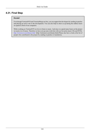 Daily Use Guide
164
4.31. Final Step
Donate!
Even though TortoiseSVN and TortoiseMerge are free, you can support the developers by sending in patches
and playing an active role in the development. You can also help to cheer us up during the endless hours
we spend in front of our computers.
While working on TortoiseSVN we love to listen to music. And since we spend many hours on the project
we need a lot of music. Therefore we have set up some wish-lists with our favourite music CDs and DVDs:
http://tortoisesvn.net/donate.html [http://tortoisesvn.net/donate.html] Please also have a look at the list of
people who contributed to the project by sending in patches or translations.
 
