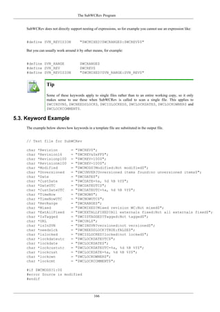 The SubWCRev Program
166
SubWCRev does not directly support nesting of expressions, so for example you cannot use an expression like:
#define SVN_REVISION "$WCMIXED?$WCRANGE$:$WCREV$$"
But you can usually work around it by other means, for example:
#define SVN_RANGE $WCRANGE$
#define SVN_REV $WCREV$
#define SVN_REVISION "$WCMIXED?SVN_RANGE:SVN_REV$"
Tip
Some of these keywords apply to single files rather than to an entire working copy, so it only
makes sense to use these when SubWCRev is called to scan a single file. This applies to
$WCINSVN$, $WCNEEDSLOCK$, $WCISLOCKED$, $WCLOCKDATE$, $WCLOCKOWNER$ and
$WCLOCKCOMMENT$.
5.3. Keyword Example
The example below shows how keywords in a template file are substituted in the output file.
// Test file for SubWCRev
char *Revision = "$WCREV$";
char *Revision16 = "$WCREV&0xFF$";
char *Revisionp100 = "$WCREV+100$";
char *Revisionm100 = "$WCREV-100$";
char *Modified = "$WCMODS?Modified:Not modified$";
char *Unversioned = "$WCUNVER?Unversioned items found:no unversioned items$";
char *Date = "$WCDATE$";
char *CustDate = "$WCDATE=%a, %d %B %Y$";
char *DateUTC = "$WCDATEUTC$";
char *CustDateUTC = "$WCDATEUTC=%a, %d %B %Y$";
char *TimeNow = "$WCNOW$";
char *TimeNowUTC = "$WCNOWUTC$";
char *RevRange = "$WCRANGE$";
char *Mixed = "$WCMIXED?Mixed revision WC:Not mixed$";
char *ExtAllFixed = "$WCEXTALLFIXED?All externals fixed:Not all externals fixed$";
char *IsTagged = "$WCISTAGGED?Tagged:Not tagged$";
char *URL = "$WCURL$";
char *isInSVN = "$WCINSVN?versioned:not versioned$";
char *needslck = "$WCNEEDSLOCK?TRUE:FALSE$";
char *islocked = "$WCISLOCKED?locked:not locked$";
char *lockdateutc = "$WCLOCKDATEUTC$";
char *lockdate = "$WCLOCKDATE$";
char *lockcustutc = "$WCLOCKDATEUTC=%a, %d %B %Y$";
char *lockcust = "$WCLOCKDATE=%a, %d %B %Y$";
char *lockown = "$WCLOCKOWNER$";
char *lockcmt = "$WCLOCKCOMMENT$";
#if $WCMODS?1:0$
#error Source is modified
#endif
 