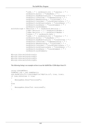 The SubWCRev Program
169
"nURL = " + revObject3.Url + "nAuthor = " +
revObject3.Author + "nHasMods = " +
revObject3.HasModifications + "nIsSvnItem = " +
revObject3.IsSvnItem + "nNeedsLocking = " +
revObject3.NeedsLocking + "nIsLocked = " +
revObject3.IsLocked + "nLockCreationDate = " +
revObject3.LockCreationDate + "nLockOwner = " +
revObject3.LockOwner + "nLockComment = " +
revObject3.LockComment;
wcInfoString4 = "Revision = " + revObject4.Revision +
"nMin Revision = " + revObject4.MinRev +
"nMax Revision = " + revObject4.MaxRev +
"nDate = " + revObject4.Date +
"nURL = " + revObject4.Url + "nAuthor = " +
revObject4.Author + "nHasMods = " +
revObject4.HasModifications + "nIsSvnItem = " +
revObject4.IsSvnItem + "nNeedsLocking = " +
revObject4.NeedsLocking + "nIsLocked = " +
revObject4.IsLocked + "nLockCreationDate = " +
revObject4.LockCreationDate + "nLockOwner = " +
revObject4.LockOwner + "nLockComment = " +
revObject4.LockComment;
WScript.Echo(wcInfoString1);
WScript.Echo(wcInfoString2);
WScript.Echo(wcInfoString3);
WScript.Echo(wcInfoString4);
The following listing is an example on how to use the SubWCRev COM object from C#:
using LibSubWCRev;
SubWCRev sub = new SubWCRev();
sub.GetWCInfo("C:PathToMyFileMyFile.cc", true, true);
if (sub.IsSvnItem == true)
{
MessageBox.Show("versioned");
}
else
{
MessageBox.Show("not versioned");
}
 