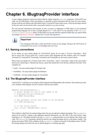 170
Chapter 6. IBugtraqProvider interface
To get a tighter integration with issue trackers than by simply using the bugtraq: properties, TortoiseSVN can
make use of COM plugins. With such plugins it is possible to fetch information directly from the issue tracker,
interact with the user and provide information back to TortoiseSVN about open issues, verify log messages entered
by the user and even run actions after a successful commit to e.g, close an issue.
We can't provide information and tutorials on how you have to implement a COM object in your preferred
programming language, but we have example plugins in C++/ATL and C# in our repository in the contrib/
issue-tracker-plugins folder. In that folder you can also find the required include files you need to build
your plugin. (Section 3, “License” explains how to access the repository.)
Important
You should provide both a 32-bit and 64-bit version of your plugin. Because the x64-Version of
TortoiseSVN can not use a 32-bit plugin and vice-versa.
6.1. Naming conventions
If you release an issue tracker plugin for TortoiseSVN, please do not name it Tortoise<Something>. We'd
like to reserve the Tortoise prefix for a version control client integrated into the windows shell. For example:
TortoiseCVS, TortoiseSVN, TortoiseHg, TortoiseGit and TortoiseBzr are all version control clients.
Please name your plugin for a Tortoise client Turtle<Something>, where <Something> refers to the issue tracker
that you are connecting to. Alternatively choose a name that sounds like Turtle but has a different first letter. Nice
examples are:
• Gurtle - An issue tracker plugin for Google code
• TurtleMine - An issue tracker plugin for Redmine
• VurtleOne - An issue tracker plugin for VersionOne
6.2. The IBugtraqProvider interface
TortoiseSVN 1.5 and later can use plugins which implement the IBugtraqProvider interface. The interface provides
a few methods which plugins can use to interact with the issue tracker.
HRESULT ValidateParameters (
// Parent window for any UI that needs to be
// displayed during validation.
[in] HWND hParentWnd,
// The parameter string that needs to be validated.
[in] BSTR parameters,
// Is the string valid?
[out, retval] VARIANT_BOOL *valid
);
This method is called from the settings dialog where the user can add and configure the plugin. The parameters
string can be used by a plugin to get additional required information, e.g., the URL to the issue tracker, login
information, etc. The plugin should verify the parameters string and show an error dialog if the string is not
valid. The hParentWnd parameter should be used for any dialog the plugin shows as the parent window. The
plugin must return TRUE if the validation of the parameters string is successful. If the plugin returns FALSE,
the settings dialog won't allow the user to add the plugin to a working copy path.
 