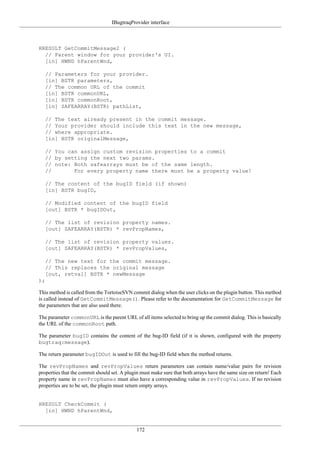 IBugtraqProvider interface
172
HRESULT GetCommitMessage2 (
// Parent window for your provider's UI.
[in] HWND hParentWnd,
// Parameters for your provider.
[in] BSTR parameters,
// The common URL of the commit
[in] BSTR commonURL,
[in] BSTR commonRoot,
[in] SAFEARRAY(BSTR) pathList,
// The text already present in the commit message.
// Your provider should include this text in the new message,
// where appropriate.
[in] BSTR originalMessage,
// You can assign custom revision properties to a commit
// by setting the next two params.
// note: Both safearrays must be of the same length.
// For every property name there must be a property value!
// The content of the bugID field (if shown)
[in] BSTR bugID,
// Modified content of the bugID field
[out] BSTR * bugIDOut,
// The list of revision property names.
[out] SAFEARRAY(BSTR) * revPropNames,
// The list of revision property values.
[out] SAFEARRAY(BSTR) * revPropValues,
// The new text for the commit message.
// This replaces the original message
[out, retval] BSTR * newMessage
);
This method is called from the TortoiseSVN commit dialog when the user clicks on the plugin button. This method
is called instead of GetCommitMessage(). Please refer to the documentation for GetCommitMessage for
the parameters that are also used there.
The parameter commonURL is the parent URL of all items selected to bring up the commit dialog. This is basically
the URL of the commonRoot path.
The parameter bugID contains the content of the bug-ID field (if it is shown, configured with the property
bugtraq:message).
The return parameter bugIDOut is used to fill the bug-ID field when the method returns.
The revPropNames and revPropValues return parameters can contain name/value pairs for revision
properties that the commit should set. A plugin must make sure that both arrays have the same size on return! Each
property name in revPropNames must also have a corresponding value in revPropValues. If no revision
properties are to be set, the plugin must return empty arrays.
HRESULT CheckCommit (
[in] HWND hParentWnd,
 