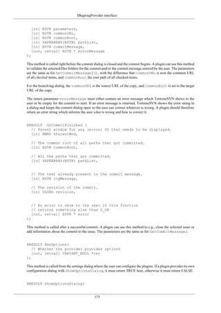 IBugtraqProvider interface
173
[in] BSTR parameters,
[in] BSTR commonURL,
[in] BSTR commonRoot,
[in] SAFEARRAY(BSTR) pathList,
[in] BSTR commitMessage,
[out, retval] BSTR * errorMessage
);
This method is called right before the commit dialog is closed and the commit begins. A plugin can use this method
to validate the selected files/folders for the commit and/or the commit message entered by the user. The parameters
are the same as for GetCommitMessage2(), with the difference that commonURL is now the common URL
of all checked items, and commonRoot the root path of all checked items.
For the branch/tag dialog, the commonURL is the source URL of the copy, and commonRoot is set to the target
URL of the copy.
The return parameter errorMessage must either contain an error message which TortoiseSVN shows to the
user or be empty for the commit to start. If an error message is returned, TortoiseSVN shows the error string in
a dialog and keeps the commit dialog open so the user can correct whatever is wrong. A plugin should therefore
return an error string which informs the user what is wrong and how to correct it.
HRESULT OnCommitFinished (
// Parent window for any (error) UI that needs to be displayed.
[in] HWND hParentWnd,
// The common root of all paths that got committed.
[in] BSTR commonRoot,
// All the paths that got committed.
[in] SAFEARRAY(BSTR) pathList,
// The text already present in the commit message.
[in] BSTR logMessage,
// The revision of the commit.
[in] ULONG revision,
// An error to show to the user if this function
// returns something else than S_OK
[out, retval] BSTR * error
);
This method is called after a successful commit. A plugin can use this method to e.g., close the selected issue or
add information about the commit to the issue. The parameters are the same as for GetCommitMessage2.
HRESULT HasOptions(
// Whether the provider provides options
[out, retval] VARIANT_BOOL *ret
);
This method is called from the settings dialog where the user can configure the plugins. If a plugin provides its own
configuration dialog with ShowOptionsDialog, it must return TRUE here, otherwise it must return FALSE.
HRESULT ShowOptionsDialog(
 