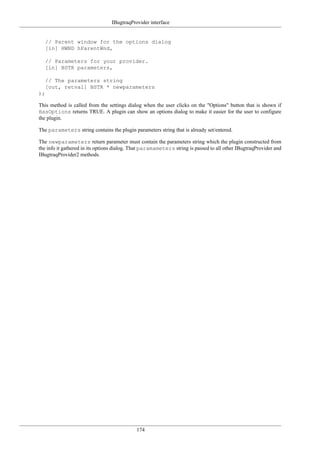 IBugtraqProvider interface
174
// Parent window for the options dialog
[in] HWND hParentWnd,
// Parameters for your provider.
[in] BSTR parameters,
// The parameters string
[out, retval] BSTR * newparameters
);
This method is called from the settings dialog when the user clicks on the "Options" button that is shown if
HasOptions returns TRUE. A plugin can show an options dialog to make it easier for the user to configure
the plugin.
The parameters string contains the plugin parameters string that is already set/entered.
The newparameters return parameter must contain the parameters string which the plugin constructed from
the info it gathered in its options dialog. That paramameters string is passed to all other IBugtraqProvider and
IBugtraqProvider2 methods.
 