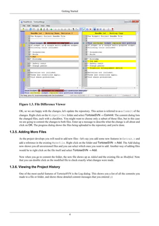 Getting Started
4
Figure 1.3. File Difference Viewer
OK, so we are happy with the changes, let's update the repository. This action is referred to as a Commit of the
changes. Right click on the Widget1-Dev folder and select TortoiseSVN → Commit. The commit dialog lists
the changed files, each with a checkbox. You might want to choose only a subset of those files, but in this case
we are going to commit the changes to both files. Enter up a message to describe what the change is all about and
click on OK. The progress dialog shows the files being uploaded to the repository and you're done.
1.3.5. Adding More Files
As the project develops you will need to add new files - let's say you add some new features in Extras.c and
add a reference in the existing Makefile. Right click on the folder and TortoiseSVN → Add. The Add dialog
now shows you all unversioned files and you can select which ones you want to add. Another way of adding files
would be to right click on the file itself and select TortoiseSVN → Add.
Now when you go to commit the folder, the new file shows up as Added and the existing file as Modified. Note
that you can double click on the modified file to check exactly what changes were made.
1.3.6. Viewing the Project History
One of the most useful features of TortoiseSVN is the Log dialog. This shows you a list of all the commits you
made to a file or folder, and shows those detailed commit messages that you entered ;-)
 