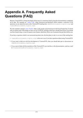 175
Appendix A. Frequently Asked
Questions (FAQ)
Because TortoiseSVN is being developed all the time it is sometimes hard to keep the documentation completely
up to date. We maintain an online FAQ [http://tortoisesvn.net/faq.html] which contains a selection of the
questions we are asked the most on the TortoiseSVN mailing lists <dev@tortoisesvn.tigris.org> and
<users@tortoisesvn.tigris.org>.
We also maintain a project Issue Tracker [http://code.google.com/p/tortoisesvn/wiki/IssueTracker?tm=3] which
tells you about some of the things we have on our To-Do list, and bugs which have already been fixed. If you think
you have found a bug, or want to request a new feature, check here first to see if someone else got there before you.
If you have a question which is not answered anywhere else, the best place to ask it is on one of the mailing lists:
• <users@tortoisesvn.tigris.org> is the one to use if you have questions about using TortoiseSVN.
• If you want to help out with the development of TortoiseSVN, then you should take part in discussions on
<dev@tortoisesvn.tigris.org>.
• If you want to help with the translation of the TortoiseSVN user interface or the documentation, send an e-mail
to <translators@tortoisesvn.tigris.org>.
 
