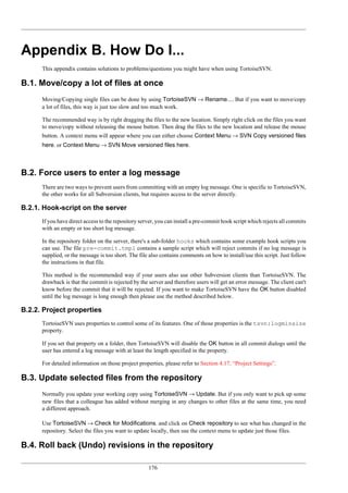176
Appendix B. How Do I...
This appendix contains solutions to problems/questions you might have when using TortoiseSVN.
B.1. Move/copy a lot of files at once
Moving/Copying single files can be done by using TortoiseSVN → Rename.... But if you want to move/copy
a lot of files, this way is just too slow and too much work.
The recommended way is by right dragging the files to the new location. Simply right click on the files you want
to move/copy without releasing the mouse button. Then drag the files to the new location and release the mouse
button. A context menu will appear where you can either choose Context Menu → SVN Copy versioned files
here. or Context Menu → SVN Move versioned files here.
B.2. Force users to enter a log message
There are two ways to prevent users from committing with an empty log message. One is specific to TortoiseSVN,
the other works for all Subversion clients, but requires access to the server directly.
B.2.1. Hook-script on the server
If you have direct access to the repository server, you can install a pre-commit hook script which rejects all commits
with an empty or too short log message.
In the repository folder on the server, there's a sub-folder hooks which contains some example hook scripts you
can use. The file pre-commit.tmpl contains a sample script which will reject commits if no log message is
supplied, or the message is too short. The file also contains comments on how to install/use this script. Just follow
the instructions in that file.
This method is the recommended way if your users also use other Subversion clients than TortoiseSVN. The
drawback is that the commit is rejected by the server and therefore users will get an error message. The client can't
know before the commit that it will be rejected. If you want to make TortoiseSVN have the OK button disabled
until the log message is long enough then please use the method described below.
B.2.2. Project properties
TortoiseSVN uses properties to control some of its features. One of those properties is the tsvn:logminsize
property.
If you set that property on a folder, then TortoiseSVN will disable the OK button in all commit dialogs until the
user has entered a log message with at least the length specified in the property.
For detailed information on those project properties, please refer to Section 4.17, “Project Settings”.
B.3. Update selected files from the repository
Normally you update your working copy using TortoiseSVN → Update. But if you only want to pick up some
new files that a colleague has added without merging in any changes to other files at the same time, you need
a different approach.
Use TortoiseSVN → Check for Modifications. and click on Check repository to see what has changed in the
repository. Select the files you want to update locally, then use the context menu to update just those files.
B.4. Roll back (Undo) revisions in the repository
 