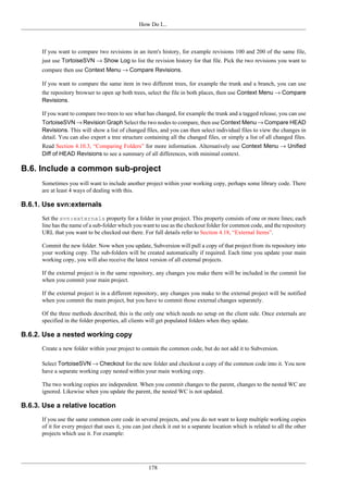 How Do I...
178
If you want to compare two revisions in an item's history, for example revisions 100 and 200 of the same file,
just use TortoiseSVN → Show Log to list the revision history for that file. Pick the two revisions you want to
compare then use Context Menu → Compare Revisions.
If you want to compare the same item in two different trees, for example the trunk and a branch, you can use
the repository browser to open up both trees, select the file in both places, then use Context Menu → Compare
Revisions.
If you want to compare two trees to see what has changed, for example the trunk and a tagged release, you can use
TortoiseSVN → Revision Graph Select the two nodes to compare, then use Context Menu → Compare HEAD
Revisions. This will show a list of changed files, and you can then select individual files to view the changes in
detail. You can also export a tree structure containing all the changed files, or simply a list of all changed files.
Read Section 4.10.3, “Comparing Folders” for more information. Alternatively use Context Menu → Unified
Diff of HEAD Revisions to see a summary of all differences, with minimal context.
B.6. Include a common sub-project
Sometimes you will want to include another project within your working copy, perhaps some library code. There
are at least 4 ways of dealing with this.
B.6.1. Use svn:externals
Set the svn:externals property for a folder in your project. This property consists of one or more lines; each
line has the name of a sub-folder which you want to use as the checkout folder for common code, and the repository
URL that you want to be checked out there. For full details refer to Section 4.18, “External Items”.
Commit the new folder. Now when you update, Subversion will pull a copy of that project from its repository into
your working copy. The sub-folders will be created automatically if required. Each time you update your main
working copy, you will also receive the latest version of all external projects.
If the external project is in the same repository, any changes you make there will be included in the commit list
when you commit your main project.
If the external project is in a different repository, any changes you make to the external project will be notified
when you commit the main project, but you have to commit those external changes separately.
Of the three methods described, this is the only one which needs no setup on the client side. Once externals are
specified in the folder properties, all clients will get populated folders when they update.
B.6.2. Use a nested working copy
Create a new folder within your project to contain the common code, but do not add it to Subversion.
Select TortoiseSVN → Checkout for the new folder and checkout a copy of the common code into it. You now
have a separate working copy nested within your main working copy.
The two working copies are independent. When you commit changes to the parent, changes to the nested WC are
ignored. Likewise when you update the parent, the nested WC is not updated.
B.6.3. Use a relative location
If you use the same common core code in several projects, and you do not want to keep multiple working copies
of it for every project that uses it, you can just check it out to a separate location which is related to all the other
projects which use it. For example:
 