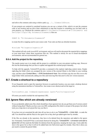 How Do I...
179
C:ProjectsProj1
C:ProjectsProj2
C:ProjectsProj3
C:ProjectsCommon
and refer to the common code using a relative path, e.g. ....CommonDSPcore.
If your projects are scattered in unrelated locations you can use a variant of this, which is to put the common
code in one location and use drive letter substitution to map that location to something you can hard code in
your projects, e.g. Checkout the common code to D:DocumentsFramework or C:Documents and
Settings{login}My Documentsframework then use
SUBST X: "D:Documentsframework"
to create the drive mapping used in your source code. Your code can then use absolute locations.
#include "X:superiosuperio.h"
This method will only work in an all-PC environment, and you will need to document the required drive mappings
so your team know where these mysterious files are. This method is strictly for use in closed development
environments, and not recommended for general use.
B.6.4. Add the project to the repository
The maybe easiest way is to simply add the project in a subfolder to your own project working copy. However
this has the disadvantage that you have to update and upgrade this external project manually.
To help with the upgrade, TortoiseSVN provides a command in the explorer right-drag context menu. Simply
right-drag the folder where you unzipped the new version of the external library to the folder in your working
copy, and then select Context Menu → SVN Vendorbranch here. This will then copy the new files over to the
target folder while automatically adding new files and removing files that aren't in the new version anymore.
B.7. Create a shortcut to a repository
If you frequently need to open the repository browser at a particular location, you can create a desktop shortcut
using the automation interface to TortoiseProc. Just create a new shortcut and set the target to:
TortoiseProc.exe /command:repobrowser /path:"url/to/repository"
Of course you need to include the real repository URL.
B.8. Ignore files which are already versioned
If you accidentally added some files which should have been ignored, how do you get them out of version control
without losing them? Maybe you have your own IDE configuration file which is not part of the project, but which
took you a long time to set up just the way you like it.
If you have not yet committed the add, then all you have to do is use TortoiseSVN → Undo Add... to undo the
add. You should then add the file(s) to the ignore list so they don't get added again later by mistake.
If the files are already in the repository, they have to be deleted from the repository and added to the ignore
list. Fortunately TortoiseSVN has a convenient shortcut for doing this. TortoiseSVN → Unversion and add to
ignore list will first mark the file/folder for deletion from the repository, keeping the local copy. It also adds this
item to the ignore list so that it will not be added back into Subversion again by mistake. Once this is done you
just need to commit the parent folder.
 