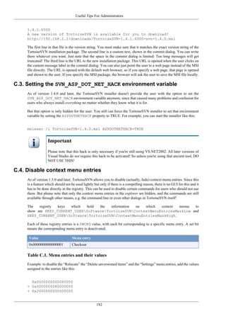 Useful Tips For Administrators
182
1.4.1.6000
A new version of TortoiseSVN is available for you to download!
http://192.168.2.1/downloads/TortoiseSVN-1.4.1.6000-svn-1.4.0.msi
The first line in that file is the version string. You must make sure that it matches the exact version string of the
TortoiseSVN installation package. The second line is a custom text, shown in the commit dialog. You can write
there whatever you want. Just note that the space in the commit dialog is limited. Too long messages will get
truncated! The third line is the URL to the new installation package. This URL is opened when the user clicks on
the custom message label in the commit dialog. You can also just point the user to a web page instead of the MSI
file directly. The URL is opened with the default web browser, so if you specify a web page, that page is opened
and shown to the user. If you specify the MSI package, the browser will ask the user to save the MSI file locally.
C.3. Setting the SVN_ASP_DOT_NET_HACK environment variable
As of version 1.4.0 and later, the TortoiseSVN installer doesn't provide the user with the option to set the
SVN_ASP_DOT_NET_HACK environment variable anymore, since that caused many problems and confusion for
users who always install everything no matter whether they know what it is for.
But that option is only hidden for the user. You still can force the TortoiseSVN installer to set that environment
variable by setting the ASPDOTNETHACK property to TRUE. For example, you can start the installer like this:
msiexec /i TortoiseSVN-1.4.0.msi ASPDOTNETHACK=TRUE
Important
Please note that this hack is only necessary if you're still using VS.NET2002. All later versions of
Visual Studio do not require this hack to be activated! So unless you're using that ancient tool, DO
NOT USE THIS!
C.4. Disable context menu entries
As of version 1.5.0 and later, TortoiseSVN allows you to disable (actually, hide) context menu entries. Since this
is a feature which should not be used lightly but only if there is a compelling reason, there is no GUI for this and it
has to be done directly in the registry. This can be used to disable certain commands for users who should not use
them. But please note that only the context menu entries in the explorer are hidden, and the commands are still
available through other means, e.g. the command line or even other dialogs in TortoiseSVN itself!
The registry keys which hold the information on which context menus to
show are HKEY_CURRENT_USERSoftwareTortoiseSVNContextMenuEntriesMaskLow and
HKEY_CURRENT_USERSoftwareTortoiseSVNContextMenuEntriesMaskHigh.
Each of these registry entries is a DWORD value, with each bit corresponding to a specific menu entry. A set bit
means the corresponding menu entry is deactivated.
Value Menu entry
0x0000000000000001 Checkout
Table C.1. Menu entries and their values
Example: to disable the “Relocate” the “Delete unversioned items” and the “Settings” menu entries, add the values
assigned to the entries like this:
0x0000000000080000
+ 0x0000000080000000
+ 0x2000000000000000
 