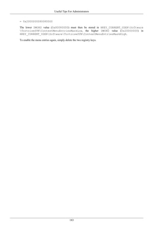Useful Tips For Administrators
183
= 0x2000000080080000
The lower DWORD value (0x80080000) must then be stored in HKEY_CURRENT_USERSoftware
TortoiseSVNContextMenuEntriesMaskLow, the higher DWORD value (0x20000000) in
HKEY_CURRENT_USERSoftwareTortoiseSVNContextMenuEntriesMaskHigh.
To enable the menu entries again, simply delete the two registry keys.
 