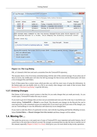Getting Started
5
Figure 1.4. The Log Dialog
OK, so I cheated a little here and used a screenshot from the TortoiseSVN repository.
The top pane shows a list of revisions committed along with the start of the commit message. If you select one of
these revisions, the middle pane will show the full log message for that revision and the bottom pane will show
a list of changed files and folders.
Each of these panes has a context menu which provides you with lots more ways of using the information. In
the bottom pane you can double click on a file to see exactly what changes were made in that revision. Read
Section 4.9, “Revision Log Dialog” to get the full story.
1.3.7. Undoing Changes
One feature of all revision control systems is that they let you undo changes that you made previously. As you
would expect, TortoiseSVN makes this easy to access.
If you want to get rid of changes that you have not yet committed and reset your file to the way it was before you
started editing, TortoiseSVN → Revert is your friend. This discards your changes (to the Recycle bin, just in
case) and reverts to the committed version you started with. If you want to get rid of just some of the changes, you
can use TortoiseMerge to view the differences and selectively revert changed lines.
If you want to undo the effects of a particular revision, start with the Log dialog and find the offending revision.
Select Context Menu → Revert changes from this revision and those changes will be undone.
1.4. Moving On ...
This guide has given you a very quick tour of some of TortoiseSVN's most important and useful features, but of
course there is far more that we haven't covered. We strongly recommend that you take the time to read the rest of
this manual, especially Chapter 4, Daily Use Guide which gives you a lot more detail on day-to-day operations.
 