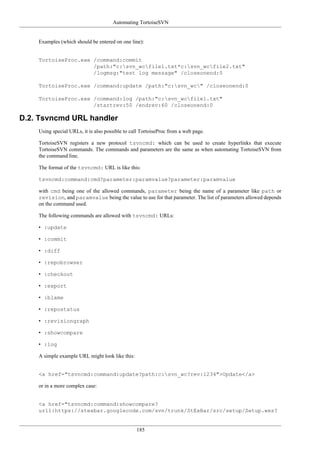 Automating TortoiseSVN
185
Examples (which should be entered on one line):
TortoiseProc.exe /command:commit
/path:"c:svn_wcfile1.txt*c:svn_wcfile2.txt"
/logmsg:"test log message" /closeonend:0
TortoiseProc.exe /command:update /path:"c:svn_wc" /closeonend:0
TortoiseProc.exe /command:log /path:"c:svn_wcfile1.txt"
/startrev:50 /endrev:60 /closeonend:0
D.2. Tsvncmd URL handler
Using special URLs, it is also possible to call TortoiseProc from a web page.
TortoiseSVN registers a new protocol tsvncmd: which can be used to create hyperlinks that execute
TortoiseSVN commands. The commands and parameters are the same as when automating TortoiseSVN from
the command line.
The format of the tsvncmd: URL is like this:
tsvncmd:command:cmd?parameter:paramvalue?parameter:paramvalue
with cmd being one of the allowed commands, parameter being the name of a parameter like path or
revision, and paramvalue being the value to use for that parameter. The list of parameters allowed depends
on the command used.
The following commands are allowed with tsvncmd: URLs:
• :update
• :commit
• :diff
• :repobrowser
• :checkout
• :export
• :blame
• :repostatus
• :revisiongraph
• :showcompare
• :log
A simple example URL might look like this:
<a href="tsvncmd:command:update?path:c:svn_wc?rev:1234">Update</a>
or in a more complex case:
<a href="tsvncmd:command:showcompare?
url1:https://stexbar.googlecode.com/svn/trunk/StExBar/src/setup/Setup.wxs?
 