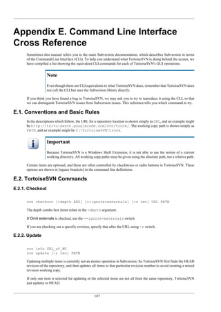 187
Appendix E. Command Line Interface
Cross Reference
Sometimes this manual refers you to the main Subversion documentation, which describes Subversion in terms
of the Command Line Interface (CLI). To help you understand what TortoiseSVN is doing behind the scenes, we
have compiled a list showing the equivalent CLI commands for each of TortoiseSVN's GUI operations.
Note
Even though there are CLI equivalents to what TortoiseSVN does, remember that TortoiseSVN does
not call the CLI but uses the Subversion library directly.
If you think you have found a bug in TortoiseSVN, we may ask you to try to reproduce it using the CLI, so that
we can distinguish TortoiseSVN issues from Subversion issues. This reference tells you which command to try.
E.1. Conventions and Basic Rules
In the descriptions which follow, the URL for a repository location is shown simply as URL, and an example might
be http://tortoisesvn.googlecode.com/svn/trunk/. The working copy path is shown simply as
PATH, and an example might be C:TortoiseSVNtrunk.
Important
Because TortoiseSVN is a Windows Shell Extension, it is not able to use the notion of a current
working directory. All working copy paths must be given using the absolute path, not a relative path.
Certain items are optional, and these are often controlled by checkboxes or radio buttons in TortoiseSVN. These
options are shown in [square brackets] in the command line definitions.
E.2. TortoiseSVN Commands
E.2.1. Checkout
svn checkout [-depth ARG] [--ignore-externals] [-r rev] URL PATH
The depth combo box items relate to the -depth argument.
If Omit externals is checked, use the --ignore-externals switch.
If you are checking out a specific revision, specify that after the URL using -r switch.
E.2.2. Update
svn info URL_of_WC
svn update [-r rev] PATH
Updating multiple items is currently not an atomic operation in Subversion. So TortoiseSVN first finds the HEAD
revision of the repository, and then updates all items to that particular revision number to avoid creating a mixed
revision working copy.
If only one item is selected for updating or the selected items are not all from the same repository, TortoiseSVN
just updates to HEAD.
 
