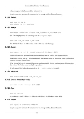 Command Line Interface Cross Reference
191
which correspond to the 3 command line variants above.
LogMessage here represents the contents of the log message edit box. This can be empty.
E.2.19. Switch
svn info URL_of_WC
svn switch [-r rev] URL PATH
E.2.20. Merge
svn merge [--dry-run] --force From_URL@revN To_URL@revM PATH
The Test Merge performs the same merge with the --dry-run switch.
svn diff From_URL@revN To_URL@revM
The Unified diff shows the diff operation which will be used to do the merge.
E.2.21. Export
svn export [-r rev] [--ignore-externals] URL Export_PATH
This form is used when accessed from an unversioned folder, and the folder is used as the destination.
Exporting a working copy to a different location is done without using the Subversion library, so there's no
matching command line equivalent.
What TortoiseSVN does is to copy all files to the new location while showing you the progress of the operation.
Unversioned files/folders can optionally be exported too.
In both cases, if Omit externals is checked, use the --ignore-externals switch.
E.2.22. Relocate
svn switch --relocate From_URL To_URL
E.2.23. Create Repository Here
svnadmin create --fs-type fsfs PATH
E.2.24. Add
svn add PATH...
If you selected a folder, TortoiseSVN first scans it recursively for items which can be added.
E.2.25. Import
svn import -m LogMessage PATH URL
LogMessage here represents the contents of the log message edit box. This can be empty.
 