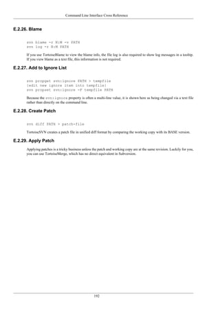 Command Line Interface Cross Reference
192
E.2.26. Blame
svn blame -r N:M -v PATH
svn log -r N:M PATH
If you use TortoiseBlame to view the blame info, the file log is also required to show log messages in a tooltip.
If you view blame as a text file, this information is not required.
E.2.27. Add to Ignore List
svn propget svn:ignore PATH > tempfile
{edit new ignore item into tempfile}
svn propset svn:ignore -F tempfile PATH
Because the svn:ignore property is often a multi-line value, it is shown here as being changed via a text file
rather than directly on the command line.
E.2.28. Create Patch
svn diff PATH > patch-file
TortoiseSVN creates a patch file in unified diff format by comparing the working copy with its BASE version.
E.2.29. Apply Patch
Applying patches is a tricky business unless the patch and working copy are at the same revision. Luckily for you,
you can use TortoiseMerge, which has no direct equivalent in Subversion.
 