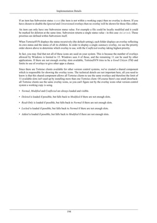 Implementation Details
194
If an item has Subversion status none (the item is not within a working copy) then no overlay is shown. If you
have chosen to disable the Ignored and Unversioned overlays then no overlay will be shown for those files either.
An item can only have one Subversion status value. For example a file could be locally modified and it could
be marked for deletion at the same time. Subversion returns a single status value - in this case deleted. Those
priorities are defined within Subversion itself.
When TortoiseSVN displays the status recursively (the default setting), each folder displays an overlay reflecting
its own status and the status of all its children. In order to display a single summary overlay, we use the priority
order shown above to determine which overlay to use, with the Conflicted overlay taking highest priority.
In fact, you may find that not all of these icons are used on your system. This is because the number of overlays
allowed by Windows is limited to 15. Windows uses 4 of those, and the remaining 11 can be used by other
applications. If there are not enough overlay slots available, TortoiseSVN tries to be a Good Citizen (TM) and
limits its use of overlays to give other apps a chance.
Since there are Tortoise clients available for other version control systems, we've created a shared component
which is responsible for showing the overlay icons. The technical details are not important here, all you need to
know is that this shared component allows all Tortoise clients to use the same overlays and therefore the limit of
11 available slots isn't used up by installing more than one Tortoise client. Of course there's one small drawback:
all Tortoise clients use the same overlay icons, so you can't figure out by the overlay icons what version control
system a working copy is using.
• Normal, Modified and Conflicted are always loaded and visible.
• Deleted is loaded if possible, but falls back to Modified if there are not enough slots.
• Read-Only is loaded if possible, but falls back to Normal if there are not enough slots.
• Locked is loaded if possible, but falls back to Normal if there are not enough slots.
• Added is loaded if possible, but falls back to Modified if there are not enough slots.
 