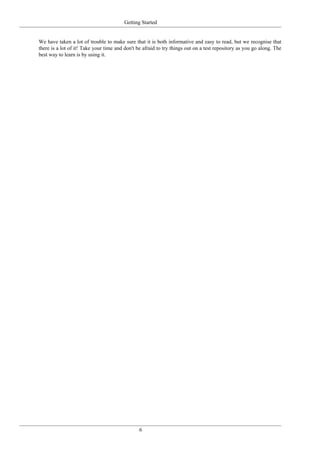 Getting Started
6
We have taken a lot of trouble to make sure that it is both informative and easy to read, but we recognise that
there is a lot of it! Take your time and don't be afraid to try things out on a test repository as you go along. The
best way to learn is by using it.
 