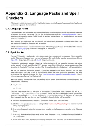 195
Appendix G. Language Packs and Spell
Checkers
The standard installer has support only for English, but you can download separate language packs and spell check
dictionaries separately after installation.
G.1. Language Packs
The TortoiseSVN user interface has been translated into many different languages, so you may be able to download
a language pack to suit your needs. You can find the language packs on our translation status page [http://
tortoisesvn.net/translation_status]. And if there is no language pack available, why not join the team and submit
your own translation ;-)
Each language pack is packaged as a .msi installer. Just run the install program and follow the instructions. After
the installation finishes, the translation will be available.
The documentation has also been translated into several different languages. You can download translated manuals
from the support page [http://tortoisesvn.net/support] on our website.
G.2. Spellchecker
TortoiseSVN includes a spell checker which allows you to check your commit log messages. This is especially
useful if the project language is not your native language. The spell checker uses the same dictionary files as
OpenOffice [http://openoffice.org] and Mozilla [http://mozilla.org].
The installer automatically adds the US and UK English dictionaries. If you want other languages, the easiest
option is simply to install one of TortoiseSVN's language packs. This will install the appropriate dictionary files
as well as the TortoiseSVN local user interface. After the installation finishes, the dictionary will be available too.
Or you can install the dictionaries yourself. If you have OpenOffice or Mozilla installed, you can copy
those dictionaries, which are located in the installation folders for those applications. Otherwise, you need
to download the required dictionary files from http://wiki.services.openoffice.org/wiki/Dictionaries [http://
wiki.services.openoffice.org/wiki/Dictionaries].
Once you have got the dictionary files, you probably need to rename them so that the filenames only have the
locale chars in it. Example:
• en_US.aff
• en_US.dic
Then just copy them to the bin sub-folder of the TortoiseSVN installation folder. Normally this will be C:
Program FilesTortoiseSVNbin. If you don't want to litter the bin sub-folder, you can instead place
your spell checker files in C:Program FilesTortoiseSVNLanguages. If that folder isn't there, you
have to create it first. The next time you start TortoiseSVN, the spell checker will be available.
If you install multiple dictionaries, TortoiseSVN uses these rules to select which one to use.
1. Check the tsvn:projectlanguage setting. Refer to Section 4.17, “Project Settings” for information about
setting project properties.
2. If no project language is set, or that language is not installed, try the language corresponding to the Windows
locale.
3. If the exact Windows locale doesn't work, try the “Base” language, e.g. de_CH (Swiss-German) falls back to
de_DE (German).
4. If none of the above works, then the default language is English, which is included with the standard installation.
 