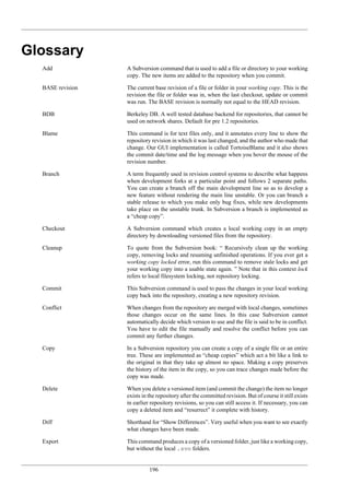 196
Glossary
Add A Subversion command that is used to add a file or directory to your working
copy. The new items are added to the repository when you commit.
BASE revision The current base revision of a file or folder in your working copy. This is the
revision the file or folder was in, when the last checkout, update or commit
was run. The BASE revision is normally not equal to the HEAD revision.
BDB Berkeley DB. A well tested database backend for repositories, that cannot be
used on network shares. Default for pre 1.2 repositories.
Blame This command is for text files only, and it annotates every line to show the
repository revision in which it was last changed, and the author who made that
change. Our GUI implementation is called TortoiseBlame and it also shows
the commit date/time and the log message when you hover the mouse of the
revision number.
Branch A term frequently used in revision control systems to describe what happens
when development forks at a particular point and follows 2 separate paths.
You can create a branch off the main development line so as to develop a
new feature without rendering the main line unstable. Or you can branch a
stable release to which you make only bug fixes, while new developments
take place on the unstable trunk. In Subversion a branch is implemented as
a “cheap copy”.
Checkout A Subversion command which creates a local working copy in an empty
directory by downloading versioned files from the repository.
Cleanup To quote from the Subversion book: “ Recursively clean up the working
copy, removing locks and resuming unfinished operations. If you ever get a
working copy locked error, run this command to remove stale locks and get
your working copy into a usable state again. ” Note that in this context lock
refers to local filesystem locking, not repository locking.
Commit This Subversion command is used to pass the changes in your local working
copy back into the repository, creating a new repository revision.
Conflict When changes from the repository are merged with local changes, sometimes
those changes occur on the same lines. In this case Subversion cannot
automatically decide which version to use and the file is said to be in conflict.
You have to edit the file manually and resolve the conflict before you can
commit any further changes.
Copy In a Subversion repository you can create a copy of a single file or an entire
tree. These are implemented as “cheap copies” which act a bit like a link to
the original in that they take up almost no space. Making a copy preserves
the history of the item in the copy, so you can trace changes made before the
copy was made.
Delete When you delete a versioned item (and commit the change) the item no longer
exists in the repository after the committed revision. But of course it still exists
in earlier repository revisions, so you can still access it. If necessary, you can
copy a deleted item and “resurrect” it complete with history.
Diff Shorthand for “Show Differences”. Very useful when you want to see exactly
what changes have been made.
Export This command produces a copy of a versioned folder, just like a working copy,
but without the local .svn folders.
 