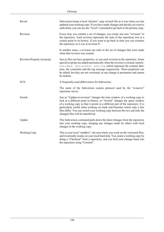 Glossary
198
Revert Subversion keeps a local “pristine” copy of each file as it was when you last
updated your working copy. If you have made changes and decide you want to
undo them, you can use the “revert” command to go back to the pristine copy.
Revision Every time you commit a set of changes, you create one new “revision” in
the repository. Each revision represents the state of the repository tree at a
certain point in its history. If you want to go back in time you can examine
the repository as it was at revision N.
In another sense, a revision can refer to the set of changes that were made
when that revision was created.
Revision Property (revprop) Just as files can have properties, so can each revision in the repository. Some
special revprops are added automatically when the revision is created, namely:
svn:date svn:author svn:log which represent the commit date/
time, the committer and the log message respectively. These properties can
be edited, but they are not versioned, so any change is permanent and cannot
be undone.
SVN A frequently-used abbreviation for Subversion.
The name of the Subversion custom protocol used by the “svnserve”
repository server.
Switch Just as “Update-to-revision” changes the time window of a working copy to
look at a different point in history, so “Switch” changes the space window
of a working copy so that it points to a different part of the repository. It is
particularly useful when working on trunk and branches where only a few
files differ. You can switch your working copy between the two and only the
changed files will be transferred.
Update This Subversion command pulls down the latest changes from the repository
into your working copy, merging any changes made by others with local
changes in the working copy.
Working Copy This is your local “sandbox”, the area where you work on the versioned files,
and it normally resides on your local hard disk. You create a working copy by
doing a “Checkout” from a repository, and you feed your changes back into
the repository using “Commit”.
 
