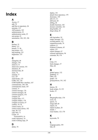199
Index
A
Access, 17
add, 70
add files to repository, 26
annotate, 112
ASP projects, 182
authentication, 25
authentication cache, 25
auto-props, 81
automation, 184, 185, 186
B
backup, 19
blame, 112
branch, 71, 96
bug tracker, 125
bug tracking, 125
bugtracker, 125
C
changelist, 48
changes, 178
check in, 31
check new version, 181
checkout, 29
checkout link, 20
clean, 76
cleanup, 77
CLI, 187
client hooks, 155
COM, 165, 170
COM SubWCRev interface, 167
command line, 184, 186
command line client, 187
commit, 31
commit message, 176
commit messages, 50
common projects, 178
compare, 65
compare files, 177
compare folders, 178
compare revisions, 67
conflict, 10, 38
context menu, 22
context menu entries, 182
copy, 96, 115
copy files, 71
Create, 16
TortoiseSVN, 16
create repository, 16
create working copy, 29
D
delete, 74
deploy, 181
detach from repository, 179
dictionary, 195
diff, 65, 111
diff tools, 69
diffing, 48
disable functions, 182
domain controller, 181
drag handler, 24
drag-n-drop, 24
E
edit log/author, 59
empty message, 176
exclude pattern, 132
expand keywords, 79
explorer, xi
Explorer Columns, 45
export, 122
export changes, 67
external repositories, 94
externals, 94, 178
F
FAQ, 175
fetch changes, 37
filter, 60
G
global ignore, 132
globbing, 73
GPO, 181
graph, 118
group policies, 181, 182
H
history, 50
hook scripts, 19, 155
hooks, 19
I
IBugtraqProvider, 170
icons, 42
ignore, 72
image diff, 68
import, 26
import in place, 28
install, 1
issue tracker, 125, 170
K
keywords, 79
L
language packs, 195
link, 20
 