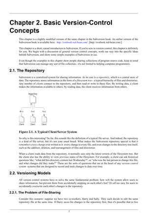 7
Chapter 2. Basic Version-Control
Concepts
This chapter is a slightly modified version of the same chapter in the Subversion book. An online version of the
Subversion book is available here: http://svnbook.red-bean.com/ [http://svnbook.red-bean.com/].
This chapter is a short, casual introduction to Subversion. If you're new to version control, this chapter is definitely
for you. We begin with a discussion of general version control concepts, work our way into the specific ideas
behind Subversion, and show some simple examples of Subversion in use.
Even though the examples in this chapter show people sharing collections of program source code, keep in mind
that Subversion can manage any sort of file collection - it's not limited to helping computer programmers.
2.1. The Repository
Subversion is a centralized system for sharing information. At its core is a repository, which is a central store of
data. The repository stores information in the form of a filesystem tree - a typical hierarchy of files and directories.
Any number of clients connect to the repository, and then read or write to these files. By writing data, a client
makes the information available to others; by reading data, the client receives information from others.
Figure 2.1. A Typical Client/Server System
So why is this interesting? So far, this sounds like the definition of a typical file server. And indeed, the repository
is a kind of file server, but it's not your usual breed. What makes the Subversion repository special is that it
remembers every change ever written to it: every change to every file, and even changes to the directory tree itself,
such as the addition, deletion, and rearrangement of files and directories.
When a client reads data from the repository, it normally sees only the latest version of the filesystem tree. But
the client also has the ability to view previous states of the filesystem. For example, a client can ask historical
questions like, “what did this directory contain last Wednesday?”, or “who was the last person to change this file,
and what changes did they make?” These are the sorts of questions that are at the heart of any version control
system: systems that are designed to record and track changes to data over time.
2.2. Versioning Models
All version control systems have to solve the same fundamental problem: how will the system allow users to
share information, but prevent them from accidentally stepping on each other's feet? It's all too easy for users to
accidentally overwrite each other's changes in the repository.
2.2.1. The Problem of File-Sharing
Consider this scenario: suppose we have two co-workers, Harry and Sally. They each decide to edit the same
repository file at the same time. If Harry saves his changes to the repository first, then it's possible that (a few
 