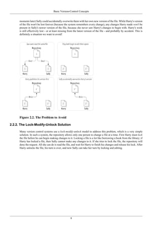 Basic Version-Control Concepts
8
moments later) Sally could accidentally overwrite them with her own new version of the file. While Harry's version
of the file won't be lost forever (because the system remembers every change), any changes Harry made won't be
present in Sally's newer version of the file, because she never saw Harry's changes to begin with. Harry's work
is still effectively lost - or at least missing from the latest version of the file - and probably by accident. This is
definitely a situation we want to avoid!
Figure 2.2. The Problem to Avoid
2.2.2. The Lock-Modify-Unlock Solution
Many version control systems use a lock-modify-unlock model to address this problem, which is a very simple
solution. In such a system, the repository allows only one person to change a file at a time. First Harry must lock
the file before he can begin making changes to it. Locking a file is a lot like borrowing a book from the library; if
Harry has locked a file, then Sally cannot make any changes to it. If she tries to lock the file, the repository will
deny the request. All she can do is read the file, and wait for Harry to finish his changes and release his lock. After
Harry unlocks the file, his turn is over, and now Sally can take her turn by locking and editing.
 