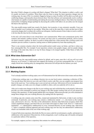 Basic Version-Control Concepts
11
But what if Sally's changes do overlap with Harry's changes? What then? This situation is called a conflict, and
it's usually not much of a problem. When Harry asks his client to merge the latest repository changes into his
working copy, his copy of file A is somehow flagged as being in a state of conflict: he'll be able to see both sets of
conflicting changes, and manually choose between them. Note that software can't automatically resolve conflicts;
only humans are capable of understanding and making the necessary intelligent choices. Once Harry has manually
resolved the overlapping changes (perhaps by discussing the conflict with Sally!), he can safely save the merged
file back to the repository.
The copy-modify-merge model may sound a bit chaotic, but in practice, it runs extremely smoothly. Users can
work in parallel, never waiting for one another. When they work on the same files, it turns out that most of their
concurrent changes don't overlap at all; conflicts are infrequent. And the amount of time it takes to resolve conflicts
is far less than the time lost by a locking system.
In the end, it all comes down to one critical factor: user communication. When users communicate poorly, both
syntactic and semantic conflicts increase. No system can force users to communicate perfectly, and no system
can detect semantic conflicts. So there's no point in being lulled into a false promise that a locking system will
somehow prevent conflicts; in practice, locking seems to inhibit productivity more than anything else.
There is one common situation where the lock-modify-unlock model comes out better, and that is where you
have unmergeable files. For example if your repository contains some graphic images, and two people change
the image at the same time, there is no way for those changes to be merged together. Either Harry or Sally will
lose their changes.
2.2.4. What does Subversion Do?
Subversion uses the copy-modify-merge solution by default, and in many cases this is all you will ever need.
However, as of Version 1.2, Subversion also supports file locking, so if you have unmergeable files, or if you are
simply forced into a locking policy by management, Subversion will still provide the features you need.
2.3. Subversion in Action
2.3.1. Working Copies
You've already read about working copies; now we'll demonstrate how the Subversion client creates and uses them.
A Subversion working copy is an ordinary directory tree on your local system, containing a collection of files.
You can edit these files however you wish, and if they're source code files, you can compile your program from
them in the usual way. Your working copy is your own private work area: Subversion will never incorporate other
people's changes, nor make your own changes available to others, until you explicitly tell it to do so.
After you've made some changes to the files in your working copy and verified that they work properly, Subversion
provides you with commands to publish your changes to the other people working with you on your project (by
writing to the repository). If other people publish their own changes, Subversion provides you with commands to
merge those changes into your working directory (by reading from the repository).
A working copy also contains some extra files, created and maintained by Subversion, to help it carry out these
commands. In particular, your working copy contains a subdirectory named .svn, also known as the working
copy administrative directory. The files in this administrative directory help Subversion recognize which files
contain unpublished changes, and which files are out-of-date with respect to others' work. Prior to 1.7 Subversion
maintained .svn administrative subdirectories in every versioned directory of your working copy. Subversion
1.7 takes a completely different approach and each working copy now has only one administrative subdirectory
which is an immediate child of the root of that working copy.
A typical Subversion repository often holds the files (or source code) for several projects; usually, each project is a
subdirectory in the repository's filesystem tree. In this arrangement, a user's working copy will usually correspond
to a particular subtree of the repository.
For example, suppose you have a repository that contains two software projects.
 