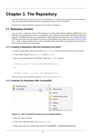 16
Chapter 3. The Repository
No matter which protocol you use to access your repositories, you always need to create at least one repository.
This can either be done with the Subversion command line client or with TortoiseSVN.
If you haven't created a Subversion repository yet, it's time to do that now.
3.1. Repository Creation
You can create a repository with the FSFS backend or with the older Berkeley Database (BDB) format. The
FSFS format is generally faster and easier to administer, and it works on network shares and Windows 98 without
problems. The BDB format was once considered more stable simply because it has been in use for longer, but since
FSFS has now been in use in the field for several years, that argument is now rather weak. Read Choosing a Data
Store [http://svnbook.red-bean.com/en/1.8/svn.reposadmin.planning.html#svn.reposadmin.basics.backends] in
the Subversion book for more information.
3.1.1. Creating a Repository with the Command Line Client
1. Create an empty folder with the name SVN (e.g. D:SVN), which is used as root for all your repositories.
2. Create another folder MyNewRepository inside D:SVN.
3. Open the command prompt (or DOS-Box), change into D:SVN and type
svnadmin create --fs-type bdb MyNewRepository
or
svnadmin create --fs-type fsfs MyNewRepository
Now you've got a new repository located at D:SVNMyNewRepository.
3.1.2. Creating The Repository With TortoiseSVN
Figure 3.1. The TortoiseSVN menu for unversioned folders
1. Open the windows explorer
2. Create a new folder and name it e.g. SVNRepository
3. Right click on the newly created folder and select TortoiseSVN → Create Repository here....
 