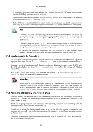 The Repository
17
A repository is then created inside the new folder. Don't edit those files yourself!!!. If you get any errors make
sure that the folder is empty and not write protected.
You will also be asked whether you want to create a directory structure within the repository. Find out about
layout options in Section 3.1.5, “Repository Layout”.
TortoiseSVN will set a custom folder icon when it creates a repository so you can identify local repositories
more easily. If you create a repository using the official command line client this folder icon is not assigned.
Tip
TortoiseSVN no longer offers the option to create BDB repositories, although you can still use the
command line client to create them. FSFS repositories are generally easier for you to maintain, and
also makes it easier for us to maintain TortoiseSVN due to compatibility issues between the different
BDB versions.
TortoiseSVN does not support file:// access to BDB repositories due to these compatibility
issues, although it will of course always support this repository format when accessed via a server
through the svn://, http:// or https:// protocols.
Of course we also recommend that you don't use file:// access at all, apart from local testing
purposes. Using a server is more secure and more reliable for all but single-developer use.
3.1.3. Local Access to the Repository
To access your local repository you need the path to that folder. Just remember that Subversion expects all
repository paths in the form file:///C:/SVNRepository/. Note the use of forward slashes throughout.
To access a repository located on a network share you can either use drive mapping, or you can use the UNC path.
For UNC paths, the form is file://ServerName/path/to/repos/. Note that there are only 2 leading
slashes here.
Prior to SVN 1.2, UNC paths had to be given in the more obscure form file:///ServerName/path/to/
repos. This form is still supported, but not recommended.
Warning
Do not create or access a Berkeley DB repository on a network share. It cannot exist on a remote
file system. Not even if you have the network drive mapped to a drive letter. If you attempt to use
Berkeley DB on a network share, the results are unpredictable - you may see mysterious errors right
away, or it may be months before you discover that your repository database is subtly corrupted.
3.1.4. Accessing a Repository on a Network Share
Although in theory it is possible to put a FSFS repository on a network share and have multiple users access it
using file:// protocol, this is most definitely not recommended. In fact we would strongly discourage it, and
do not support such use.
Firstly you are giving every user direct write access to the repository, so any user could accidentally delete the
entire repository or make it unusable in some other way.
Secondly not all network file sharing protocols support the locking that Subversion requires, so you may find your
repository gets corrupted. It may not happen straight away, but one day two users will try to access the repository
at the same time.
Thirdly the file permissions have to be set just so. You may just about get away with it on a native Windows share,
but SAMBA is particularly difficult.
 
